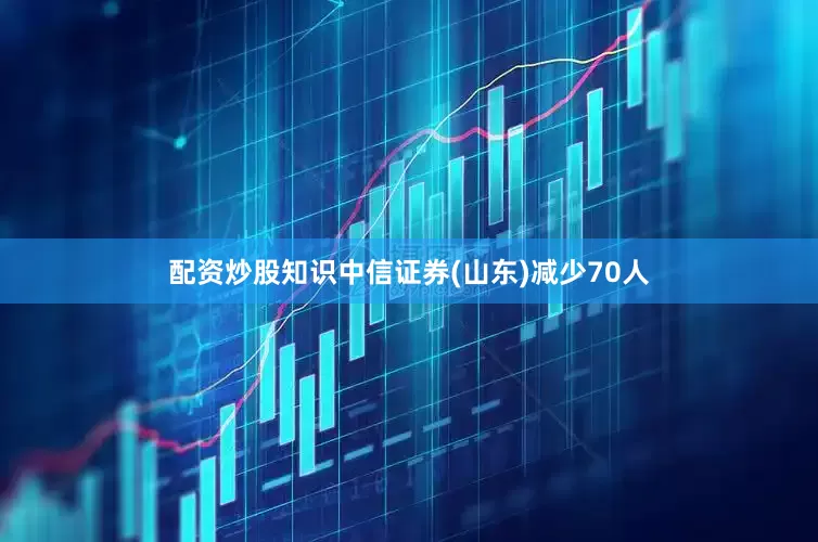 配资炒股知识中信证券(山东)减少70人