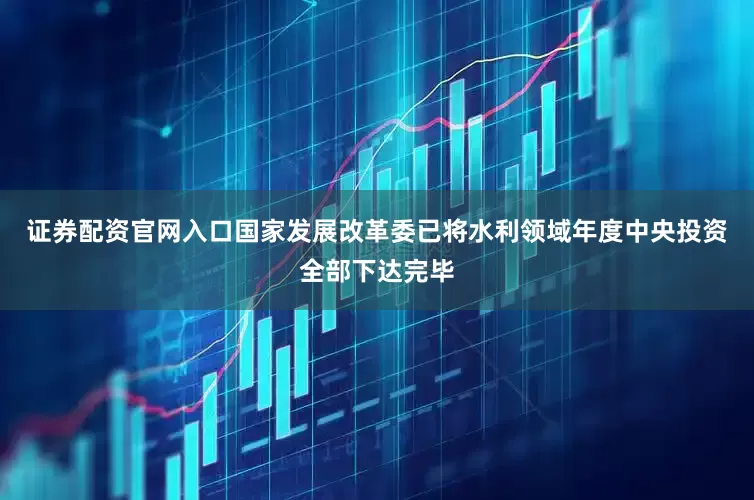 证券配资官网入口国家发展改革委已将水利领域年度中央投资全部下达完毕
