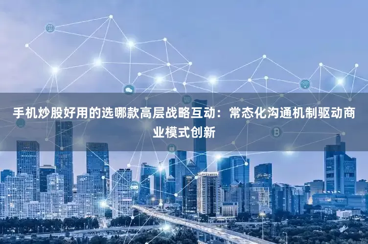 手机炒股好用的选哪款高层战略互动：常态化沟通机制驱动商业模式创新
