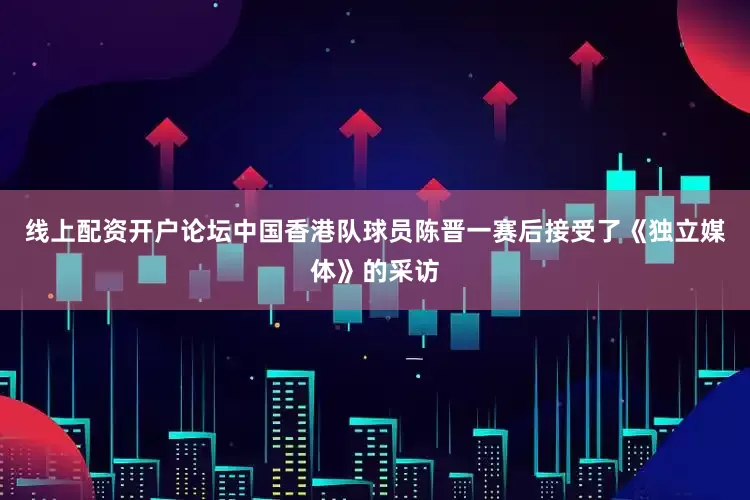 线上配资开户论坛中国香港队球员陈晋一赛后接受了《独立媒体》的采访