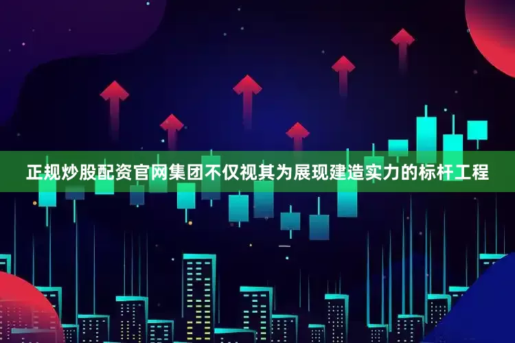 正规炒股配资官网集团不仅视其为展现建造实力的标杆工程