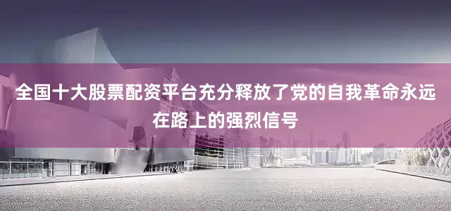 全国十大股票配资平台充分释放了党的自我革命永远在路上的强烈信号