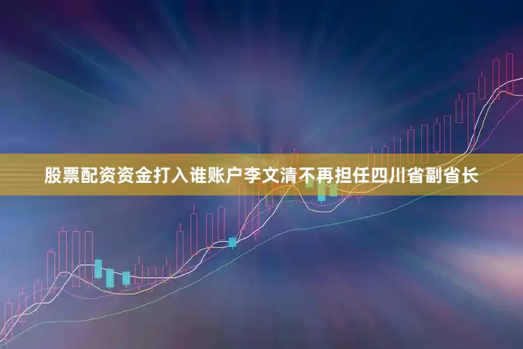 股票配资资金打入谁账户李文清不再担任四川省副省长