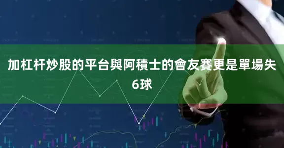 加杠杆炒股的平台與阿積士的會友賽更是單場失6球