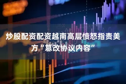 炒股配资配资越南高层愤怒指责美方“篡改协议内容”