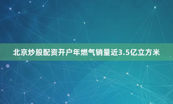 北京炒股配资开户年燃气销量近3.5亿立方米